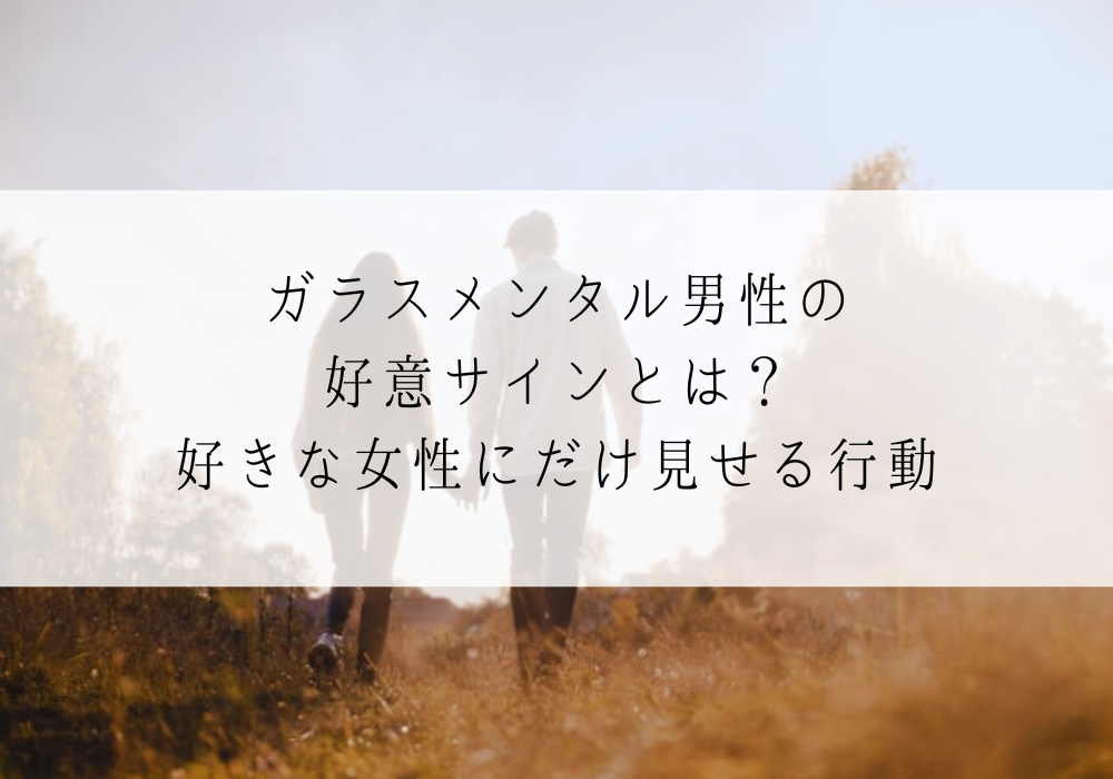 ガラスメンタル男性の好意サインとは？好きな女性にだけ見せる行動と脈なしサイン